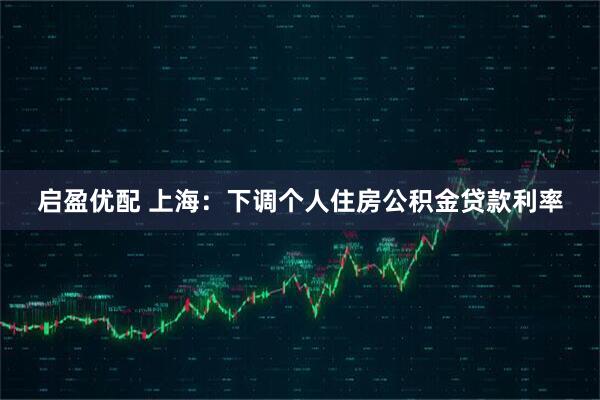 启盈优配 上海：下调个人住房公积金贷款利率