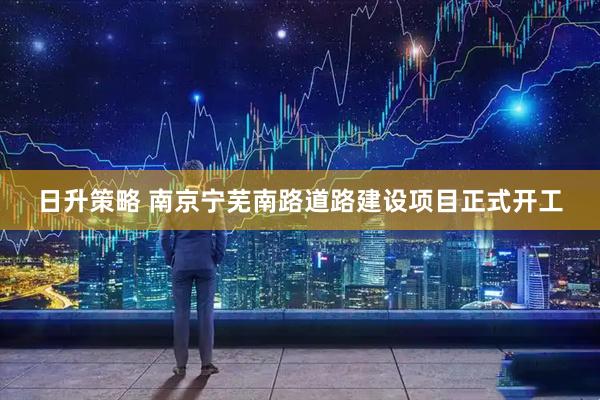 日升策略 南京宁芜南路道路建设项目正式开工