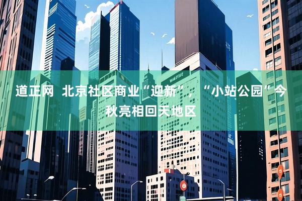 道正网  北京社区商业“迎新”，“小站公园”今秋亮相回天地区