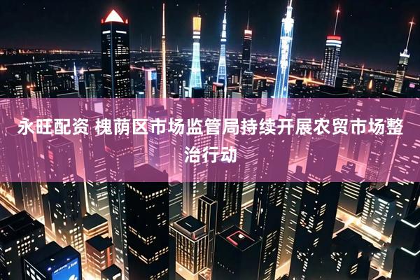 永旺配资 槐荫区市场监管局持续开展农贸市场整治行动