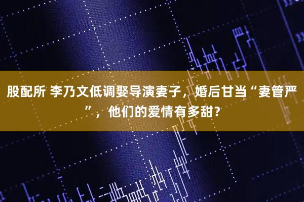 股配所 李乃文低调娶导演妻子，婚后甘当“妻管严”，他们的爱情有多甜？