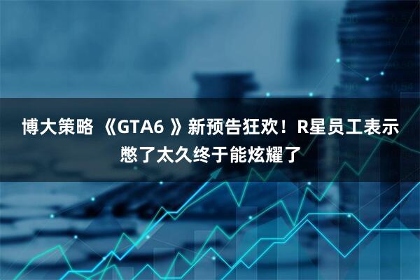 博大策略 《GTA6 》新预告狂欢！R星员工表示憋了太久终于能炫耀了