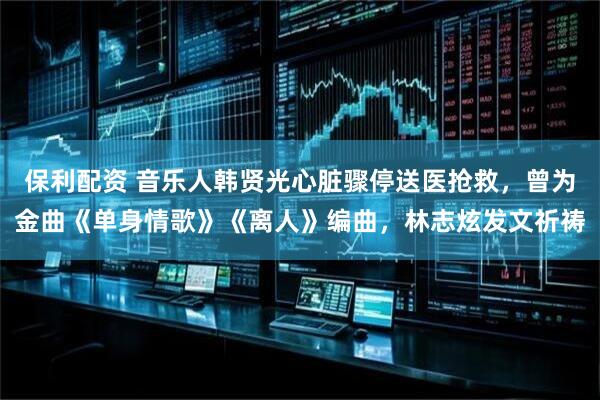 保利配资 音乐人韩贤光心脏骤停送医抢救，曾为金曲《单身情歌》《离人》编曲，林志炫发文祈祷
