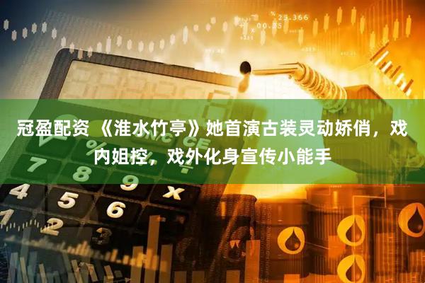 冠盈配资 《淮水竹亭》她首演古装灵动娇俏，戏内姐控，戏外化身宣传小能手