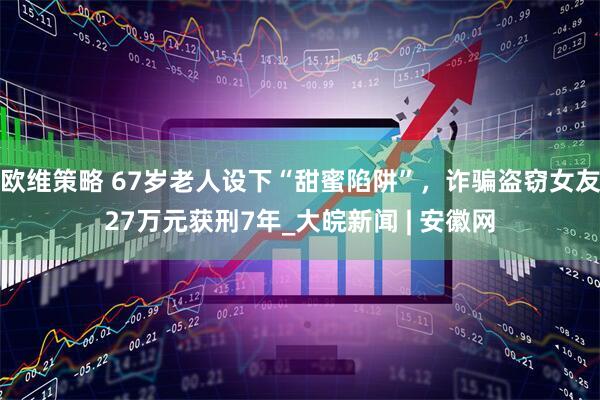 欧维策略 67岁老人设下“甜蜜陷阱”，诈骗盗窃女友27万元获刑7年_大皖新闻 | 安徽网