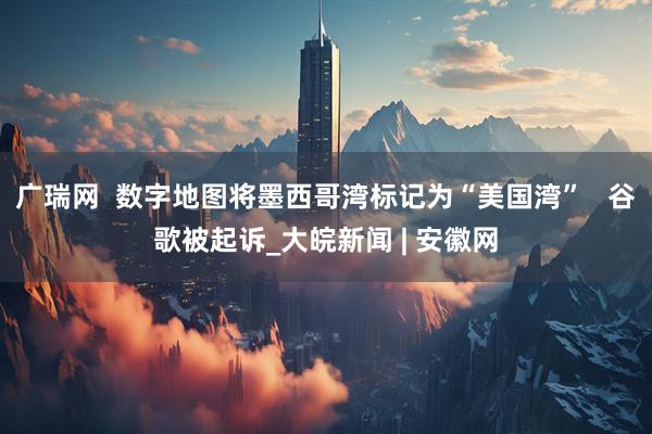 广瑞网  数字地图将墨西哥湾标记为“美国湾”   谷歌被起诉_大皖新闻 | 安徽网
