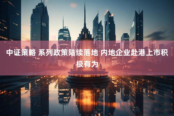 中证策略 系列政策陆续落地 内地企业赴港上市积极有为