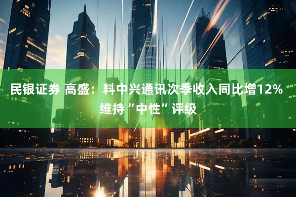 民银证券 高盛：料中兴通讯次季收入同比增12% 维持“中性”评级