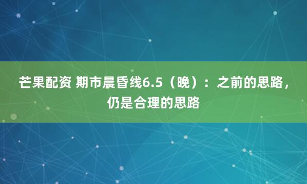 芒果配资 期市晨昏线6.5（晚）：之前的思路，仍是合理的思路