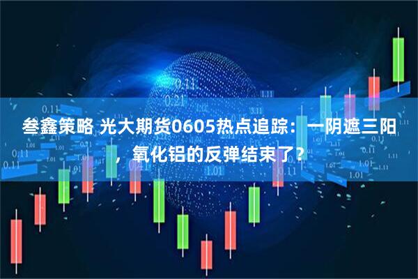 叁鑫策略 光大期货0605热点追踪：一阴遮三阳，氧化铝的反弹结束了？