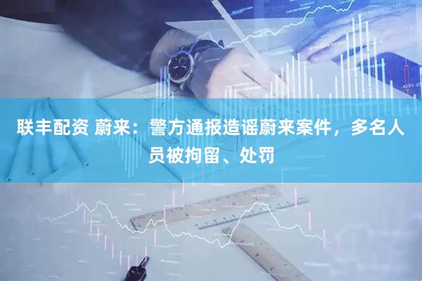 联丰配资 蔚来：警方通报造谣蔚来案件，多名人员被拘留、处罚
