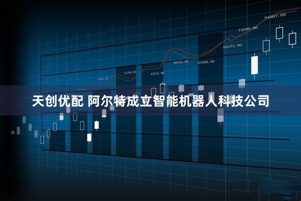 天创优配 阿尔特成立智能机器人科技公司