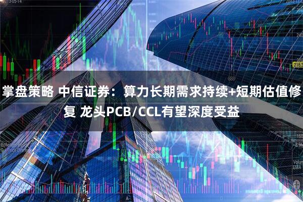 掌盘策略 中信证券：算力长期需求持续+短期估值修复 龙头PCB/CCL有望深度受益