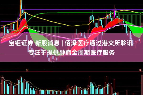 宝钜证券 新股消息 | 佰泽医疗通过港交所聆讯 专注于提供肿瘤全周期医疗服务