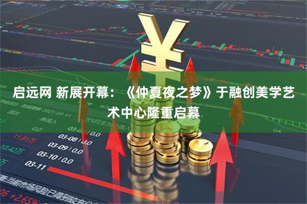 启远网 新展开幕：《仲夏夜之梦》于融创美学艺术中心隆重启幕