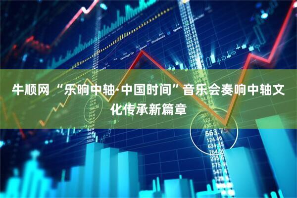 牛顺网 “乐响中轴·中国时间”音乐会奏响中轴文化传承新篇章