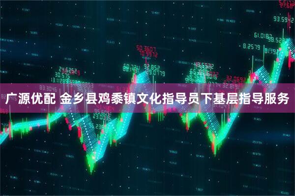 广源优配 金乡县鸡黍镇文化指导员下基层指导服务