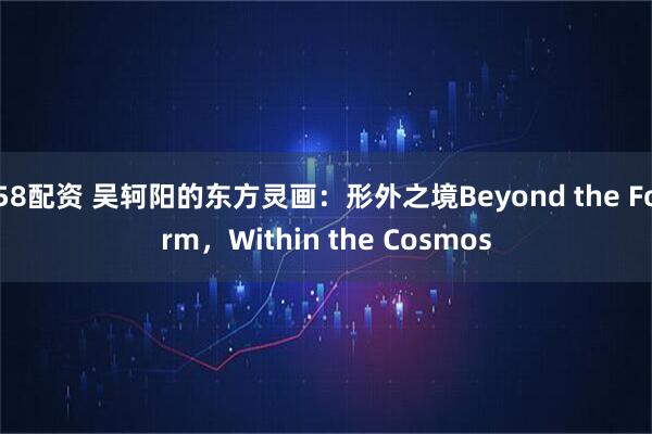 58配资 吴轲阳的东方灵画：形外之境Beyond the Form，Within the Cosmos