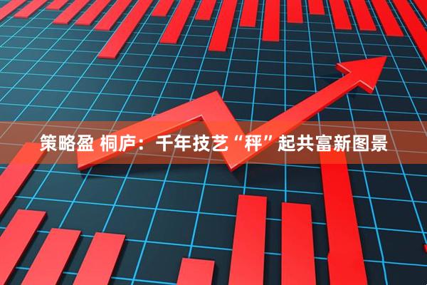 策略盈 桐庐：千年技艺“秤”起共富新图景