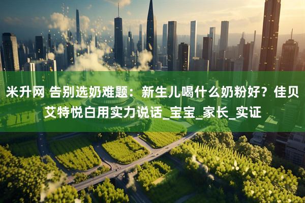 米升网 告别选奶难题：新生儿喝什么奶粉好？佳贝艾特悦白用实力说话_宝宝_家长_实证