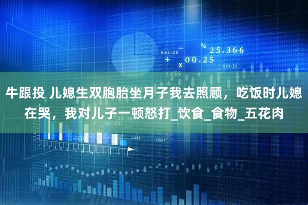 牛跟投 儿媳生双胞胎坐月子我去照顾，吃饭时儿媳在哭，我对儿子一顿怒打_饮食_食物_五花肉