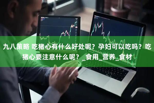 九八策略 吃猪心有什么好处呢？孕妇可以吃吗？吃猪心要注意什么呢？_食用_营养_食材