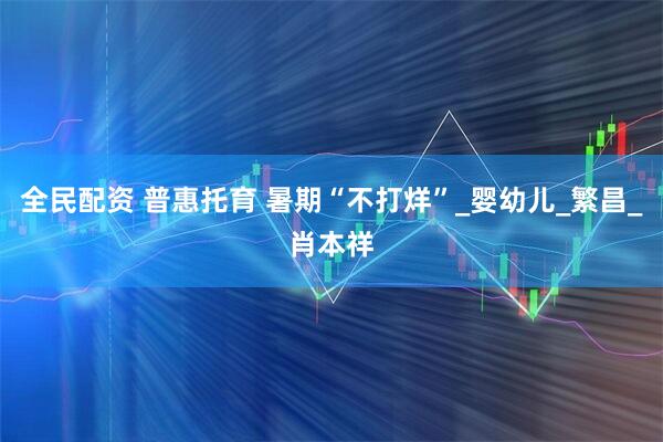 全民配资 普惠托育 暑期“不打烊”_婴幼儿_繁昌_肖本祥