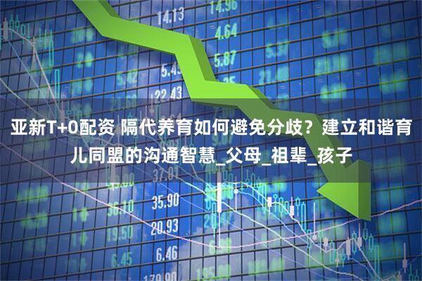 亚新T+0配资 隔代养育如何避免分歧？建立和谐育儿同盟的沟通智慧_父母_祖辈_孩子