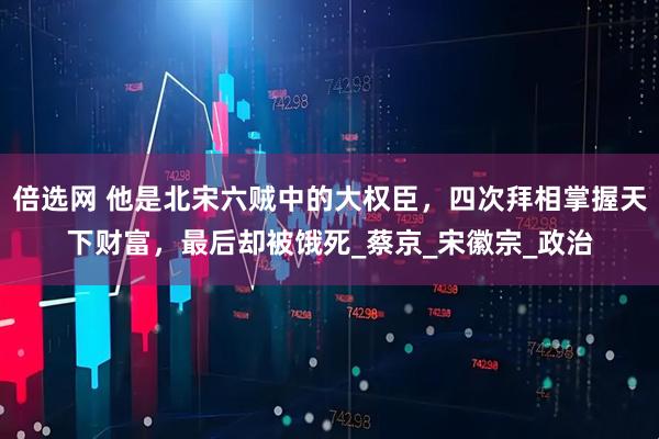 倍选网 他是北宋六贼中的大权臣，四次拜相掌握天下财富，最后却被饿死_蔡京_宋徽宗_政治