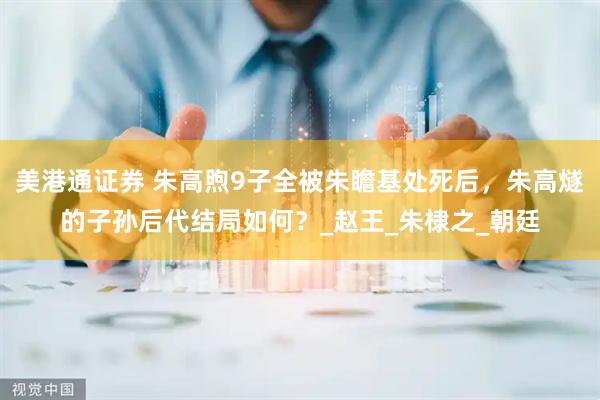 美港通证券 朱高煦9子全被朱瞻基处死后，朱高燧的子孙后代结局如何？_赵王_朱棣之_朝廷