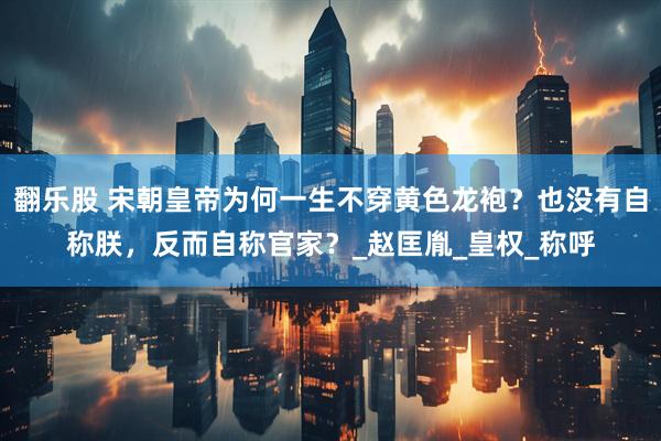 翻乐股 宋朝皇帝为何一生不穿黄色龙袍？也没有自称朕，反而自称官家？_赵匡胤_皇权_称呼