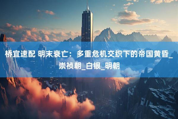 桥宜速配 明末衰亡：多重危机交织下的帝国黄昏_崇祯朝_白银_明朝