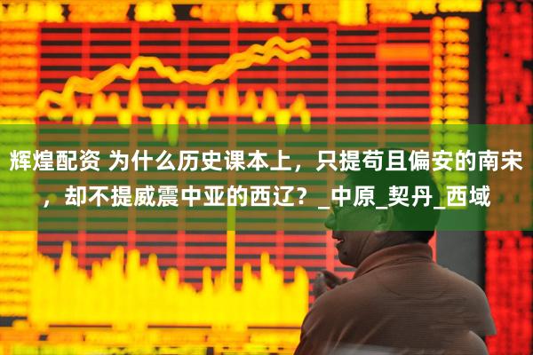 辉煌配资 为什么历史课本上，只提苟且偏安的南宋，却不提威震中亚的西辽？_中原_契丹_西域