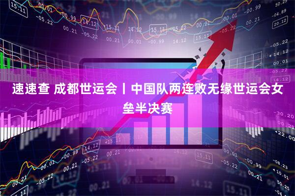 速速查 成都世运会丨中国队两连败无缘世运会女垒半决赛