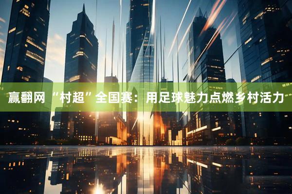 赢翻网 “村超”全国赛：用足球魅力点燃乡村活力