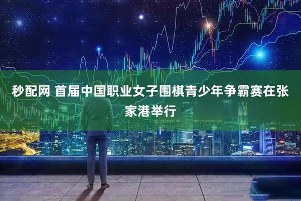 秒配网 首届中国职业女子围棋青少年争霸赛在张家港举行