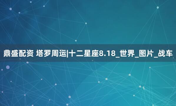 鼎盛配资 塔罗周运|十二星座8.18_世界_图片_战车