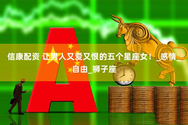 信康配资 让男人又爱又恨的五个星座女！_感情_自由_狮子座