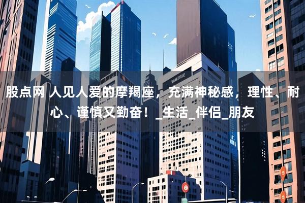 股点网 人见人爱的摩羯座，充满神秘感，理性、耐心、谨慎又勤奋！_生活_伴侣_朋友
