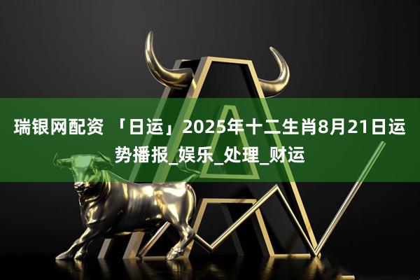 瑞银网配资 「日运」2025年十二生肖8月21日运势播报_娱乐_处理_财运