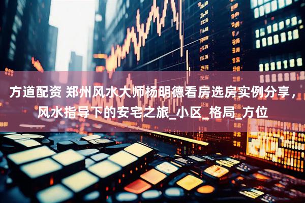 方道配资 郑州风水大师杨明德看房选房实例分享，风水指导下的安宅之旅_小区_格局_方位