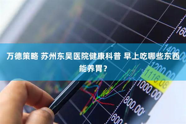 万德策略 苏州东吴医院健康科普 早上吃哪些东西能养胃？