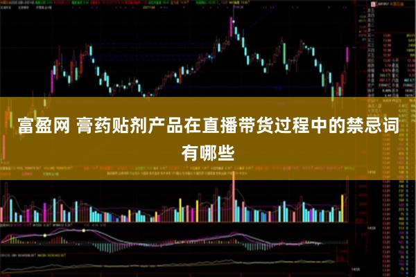 富盈网 膏药贴剂产品在直播带货过程中的禁忌词有哪些