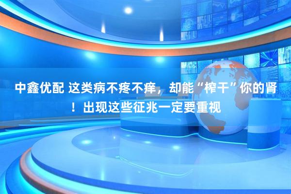 中鑫优配 这类病不疼不痒，却能“榨干”你的肾！出现这些征兆一定要重视