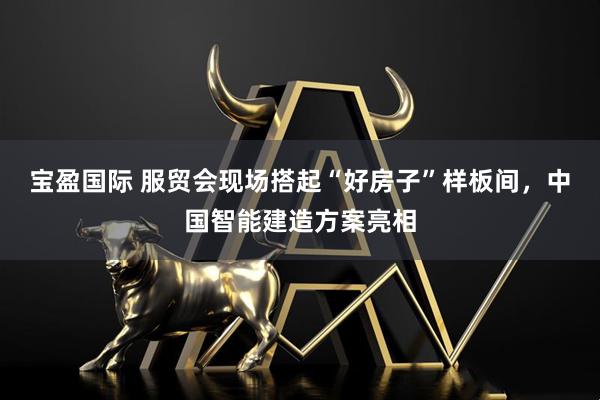 宝盈国际 服贸会现场搭起“好房子”样板间，中国智能建造方案亮相