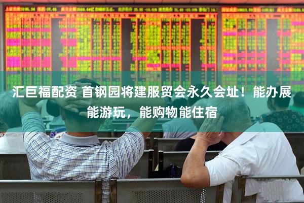 汇巨福配资 首钢园将建服贸会永久会址！能办展能游玩，能购物能住宿