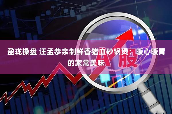 盈珑操盘 汪孟恭亲制鲜香猪血砂锅煲：暖心暖胃的家常美味