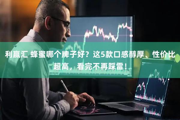 利赢汇 蜂蜜哪个牌子好？这5款口感醇厚、性价比超高，看完不再踩雷！