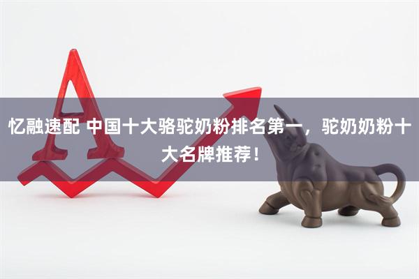 忆融速配 中国十大骆驼奶粉排名第一，驼奶奶粉十大名牌推荐！