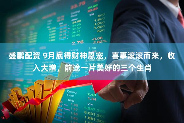 盛鹏配资 9月底得财神恩宠，喜事滚滚而来，收入大增，前途一片美好的三个生肖